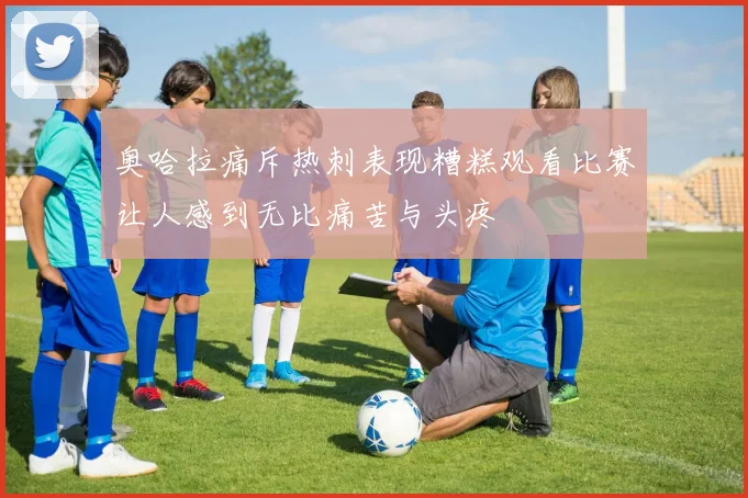 奥哈拉痛斥热刺表现糟糕观看比赛让人感到无比痛苦与头疼