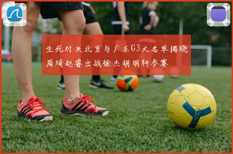 生死对决北京与广东G3大名单揭晓周琦赵睿出战徐杰胡明轩参赛