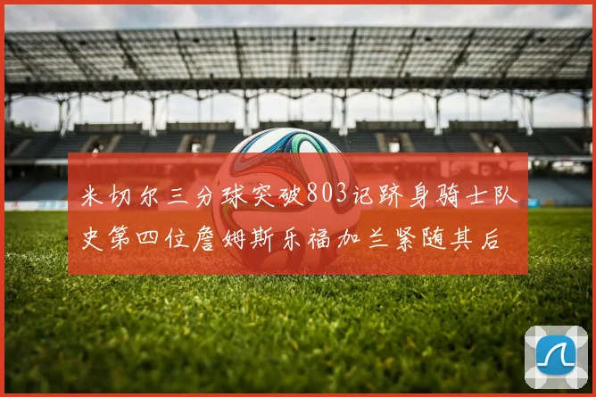 米切尔三分球突破803记跻身骑士队史第四位詹姆斯乐福加兰紧随其后