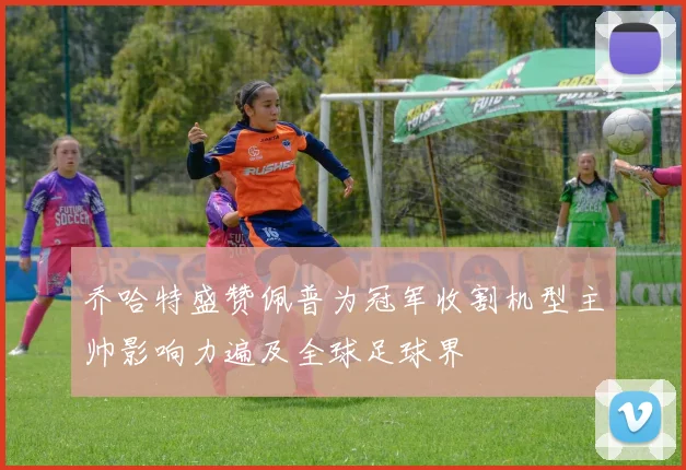 乔哈特盛赞佩普为冠军收割机型主帅影响力遍及全球足球界