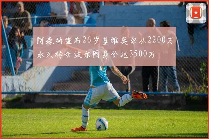 阿森纳宣布26岁基维奥尔以2200万永久转会波尔图身价达3500万