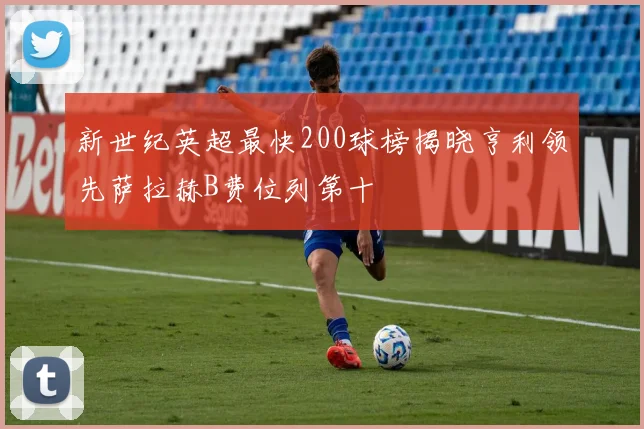 新世纪英超最快200球榜揭晓亨利领先萨拉赫B费位列第十