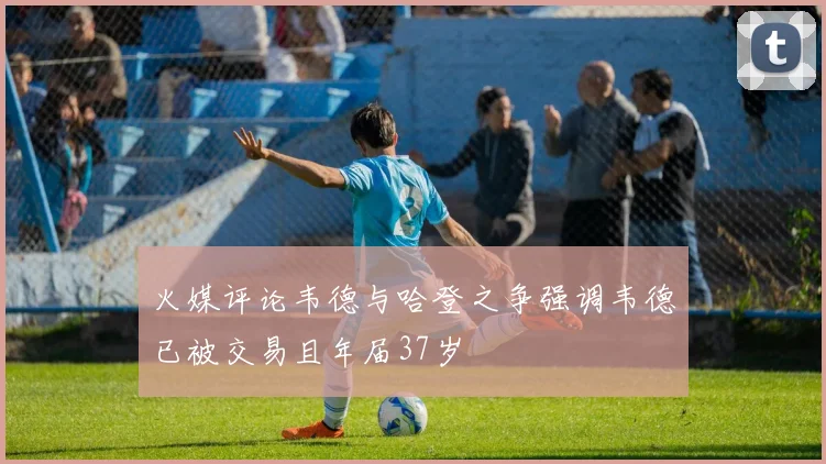 火媒评论韦德与哈登之争强调韦德已被交易且年届37岁