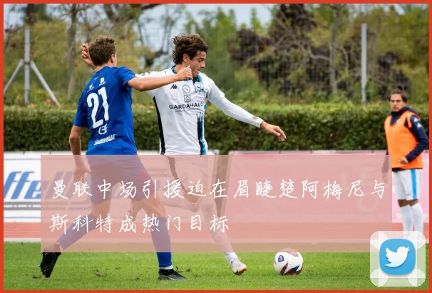 曼联中场引援迫在眉睫楚阿梅尼与斯科特成热门目标