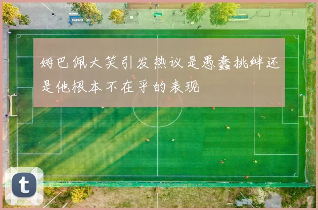 姆巴佩大笑引发热议是愚蠢挑衅还是他根本不在乎的表现