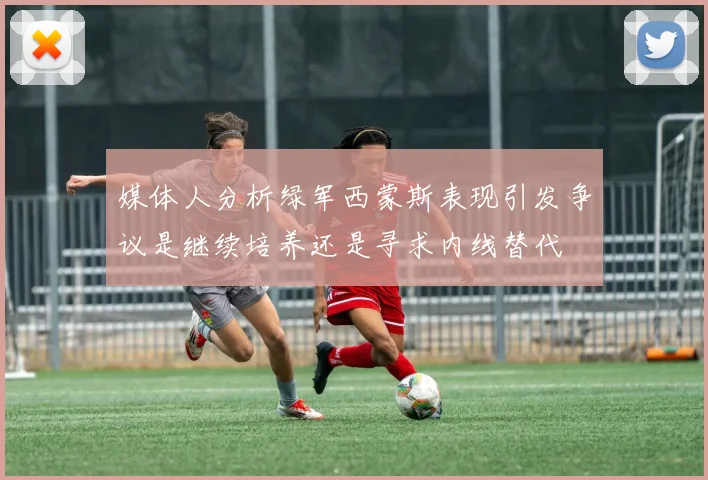 媒体人分析绿军西蒙斯表现引发争议是继续培养还是寻求内线替代