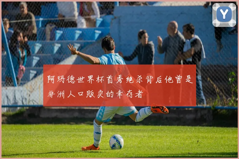 阿玛德世界杯首秀绝杀背后他曾是非洲人口贩卖的幸存者