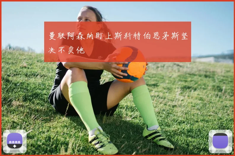 曼联阿森纳盯上斯科特伯恩茅斯坚决不卖他