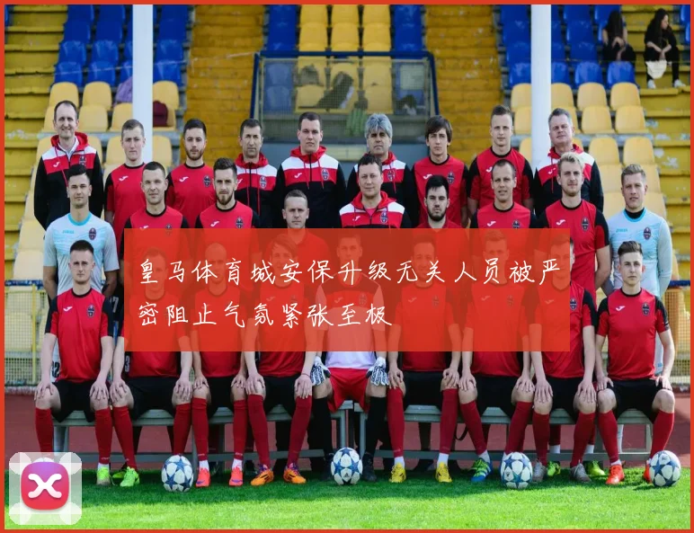 皇马体育城安保升级无关人员被严密阻止气氛紧张至极