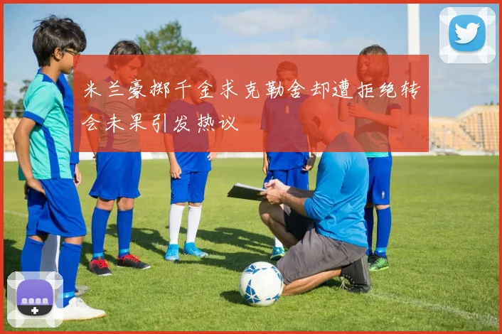 米兰豪掷千金求克勒舍却遭拒绝转会未果引发热议