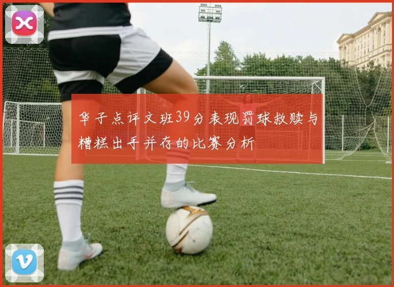 华子点评文班39分表现罚球救赎与糟糕出手并存的比赛分析