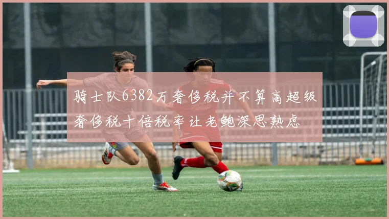 骑士队6382万奢侈税并不算高超级奢侈税十倍税率让老鲍深思熟虑