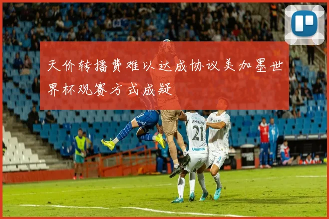 天价转播费难以达成协议美加墨世界杯观赛方式成疑