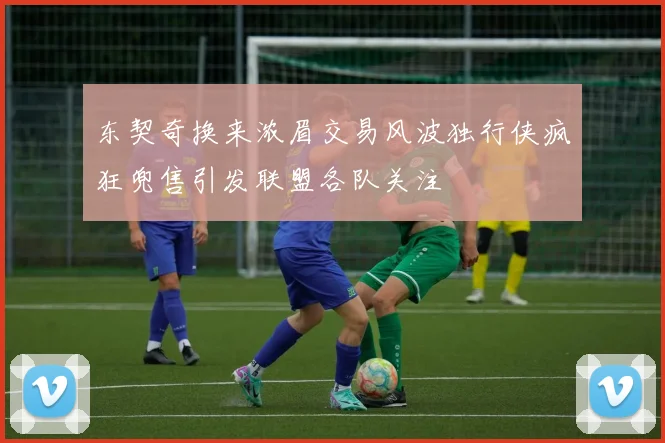 东契奇换来浓眉交易风波独行侠疯狂兜售引发联盟各队关注