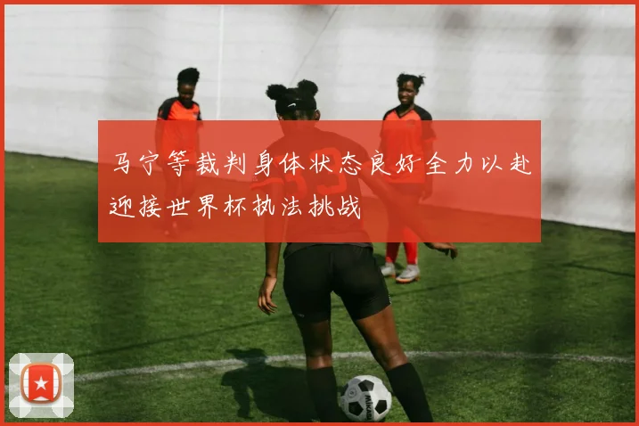 马宁等裁判身体状态良好全力以赴迎接世界杯执法挑战