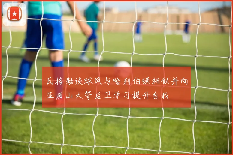 瓦格勒谈球风与哈利伯顿相似并向亚历山大等后卫学习提升自我
