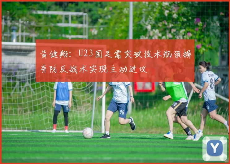 黄健翔：U23国足需突破技术瓶颈摒弃防反战术实现主动进攻