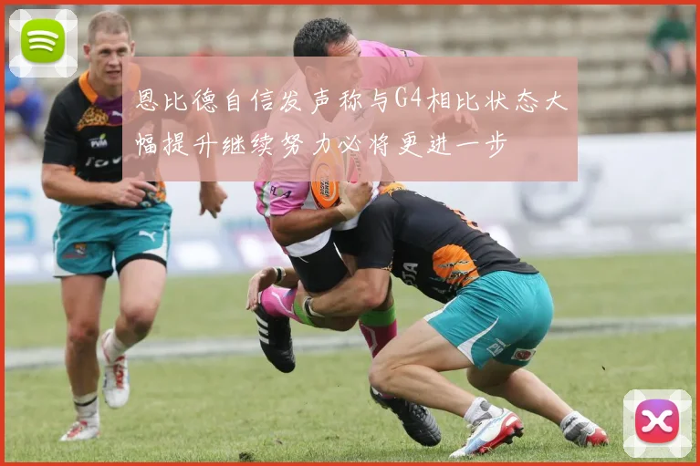恩比德自信发声称与G4相比状态大幅提升继续努力必将更进一步