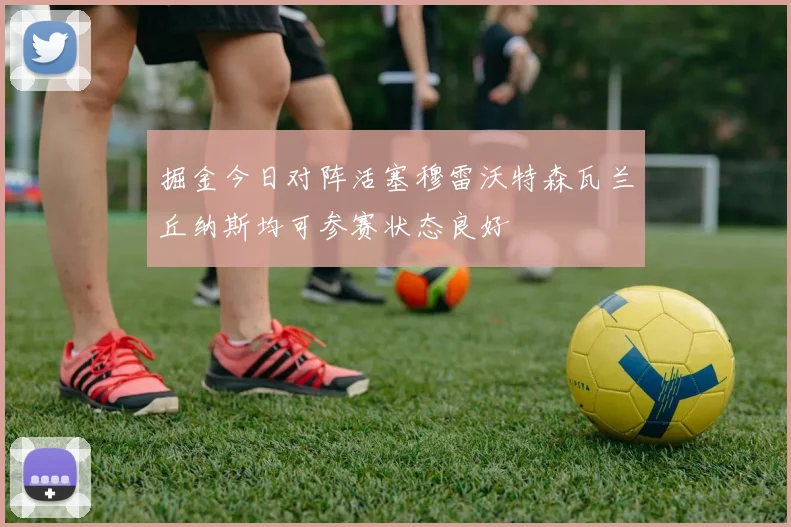 掘金今日对阵活塞穆雷沃特森瓦兰丘纳斯均可参赛状态良好