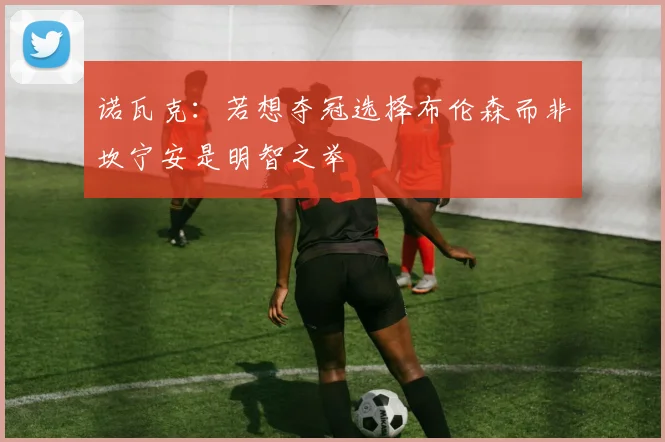 诺瓦克：若想夺冠选择布伦森而非坎宁安是明智之举