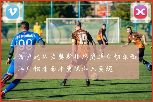 马卢达认为奥斯梅恩更适合切尔西和利物浦而非曼联加入英超