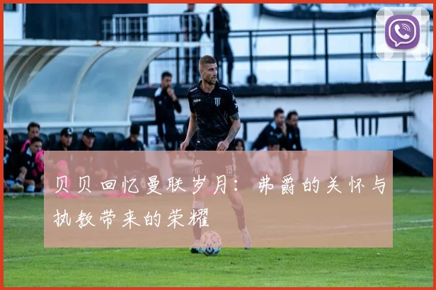 贝贝回忆曼联岁月：弗爵的关怀与执教带来的荣耀