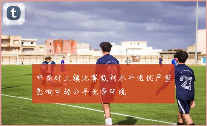 申花对三镇比赛裁判水平堪忧严重影响中超公平竞争环境