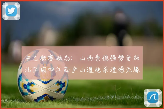 中乙联赛动态：山西崇德强势晋级北区前四江西庐山遭绝杀遗憾无缘南区前四