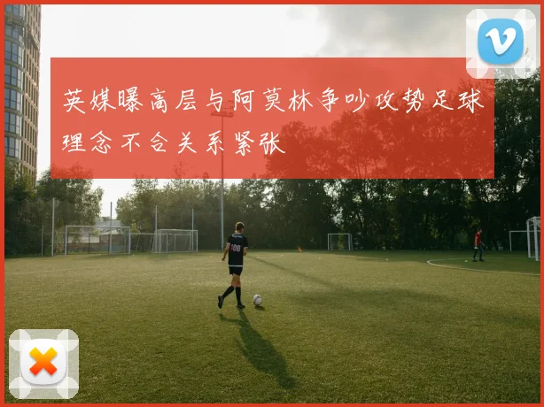 英媒曝高层与阿莫林争吵攻势足球理念不合关系紧张
