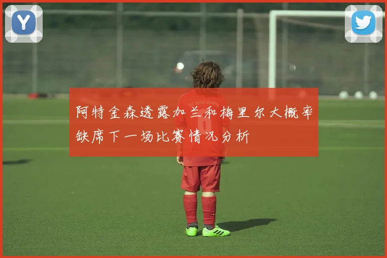 阿特金森透露加兰和梅里尔大概率缺席下一场比赛情况分析