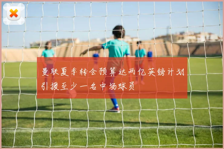 曼联夏季转会预算达两亿英镑计划引援至少一名中场球员